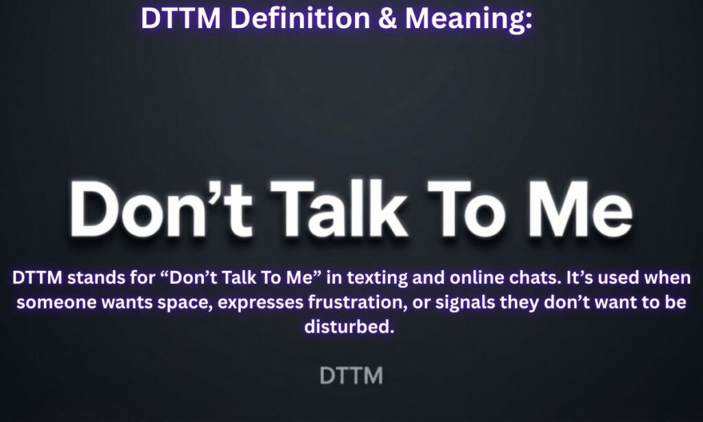 DTTM Definition & Meaning:
“Don’t Talk To Me”
DTTM stands for “Don’t Talk To Me” in texting and online chats. It’s used when someone wants space, expresses frustration, or signals they don’t want to be disturbed. 